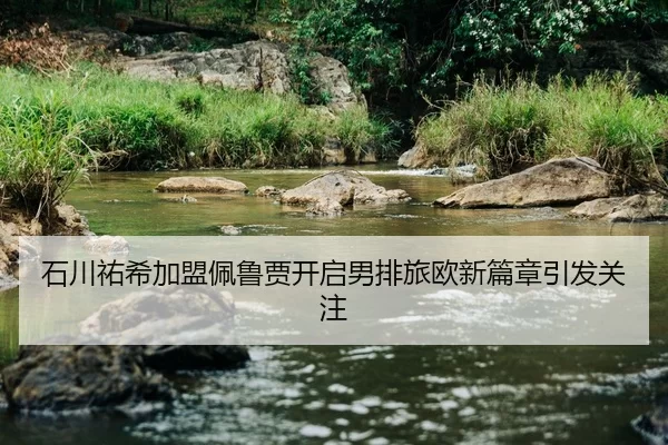 石川祐希加盟佩鲁贾开启男排旅欧新篇章引发关注
