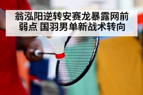 翁泓阳逆转安赛龙暴露网前弱点 国羽男单新战术转向