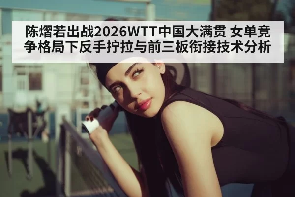 陈熠若出战2026WTT中国大满贯 女单竞争格局下反手拧拉与前三板衔接技术分析